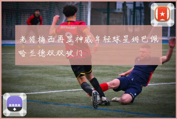 老将梅西再显神威年轻球星姆巴佩哈兰德双双破门