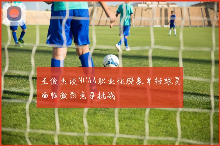 王俊杰谈NCAA职业化现象年轻球员面临激烈竞争挑战
