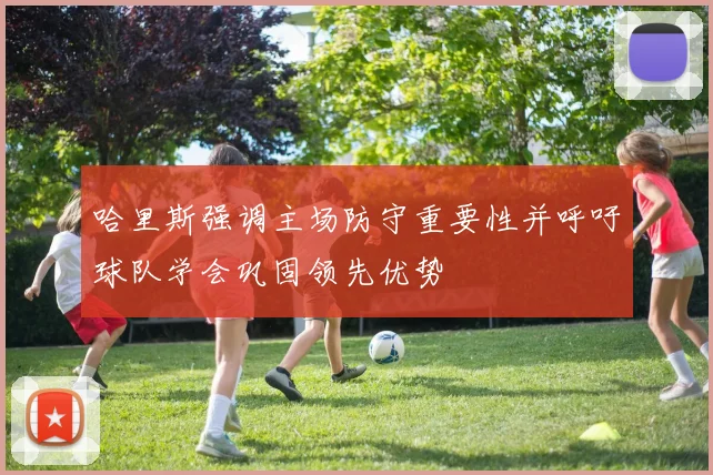 哈里斯强调主场防守重要性并呼吁球队学会巩固领先优势