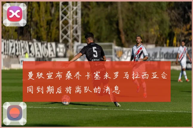 曼联宣布桑乔卡塞米罗马拉西亚合同到期后将离队的消息