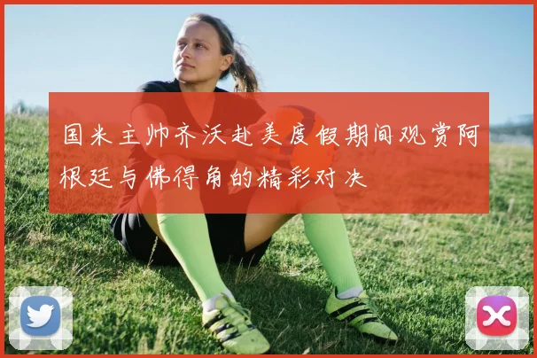 国米主帅齐沃赴美度假期间观赏阿根廷与佛得角的精彩对决