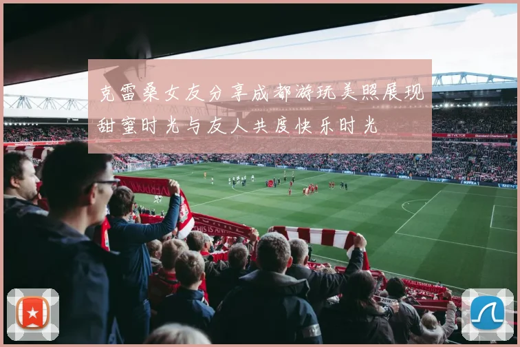 克雷桑女友分享成都游玩美照展现甜蜜时光与友人共度快乐时光