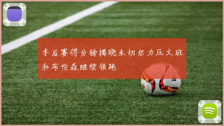季后赛得分榜揭晓米切尔力压文班和布伦森继续领跑