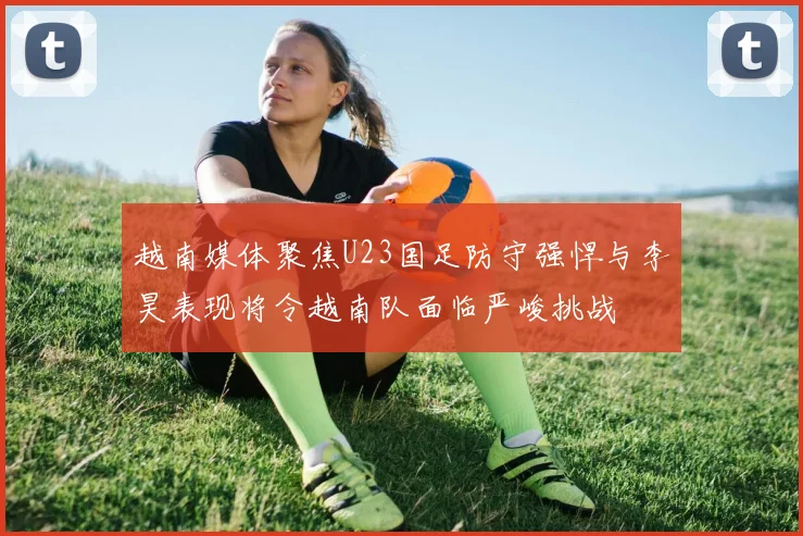 越南媒体聚焦U23国足防守强悍与李昊表现将令越南队面临严峻挑战