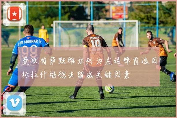曼联将萨默维尔列为左边锋首选目标拉什福德去留成关键因素