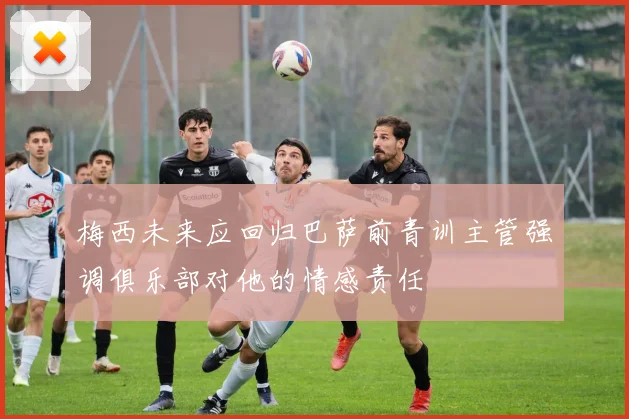 梅西未来应回归巴萨前青训主管强调俱乐部对他的情感责任