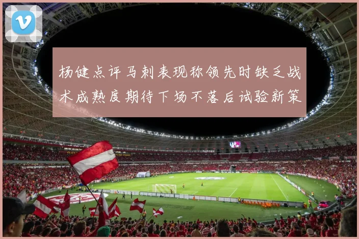 杨健点评马刺表现称领先时缺乏战术成熟度期待下场不落后试验新策略