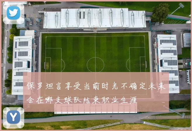 保罗坦言享受当前时光不确定未来会在哪支球队结束职业生涯