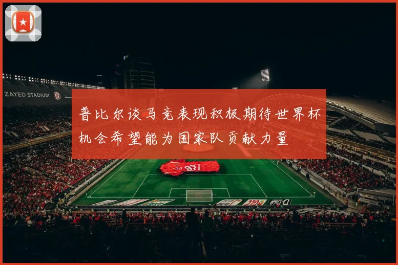 普比尔谈马竞表现积极期待世界杯机会希望能为国家队贡献力量