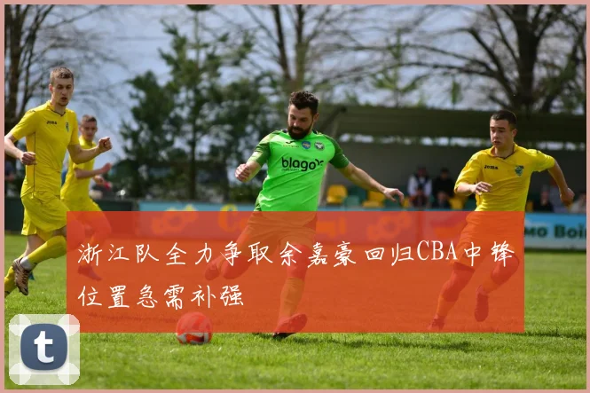 浙江队全力争取余嘉豪回归CBA中锋位置急需补强