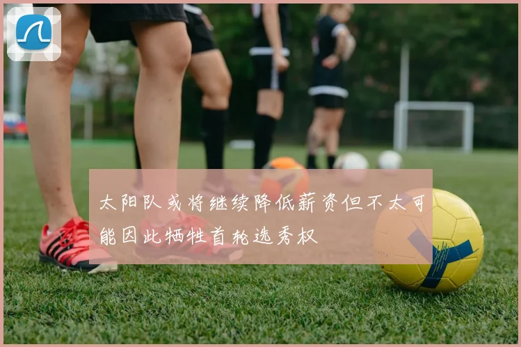 太阳队或将继续降低薪资但不太可能因此牺牲首轮选秀权