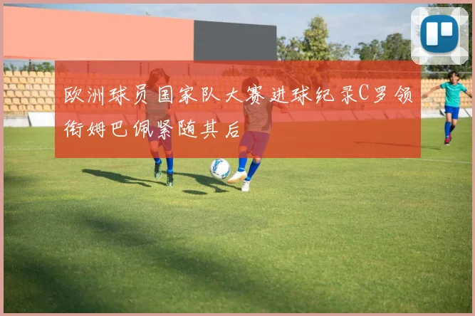 欧洲球员国家队大赛进球纪录C罗领衔姆巴佩紧随其后