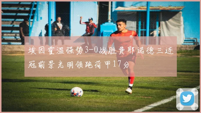 埃因霍温强势3-0战胜费耶诺德三连冠前景光明领跑荷甲17分