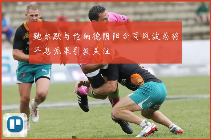 鲍尔默与伦纳德阴阳合同风波或将平息无果引发关注