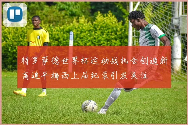 特罗萨德世界杯运动战机会创造新高追平梅西上届纪录引发关注